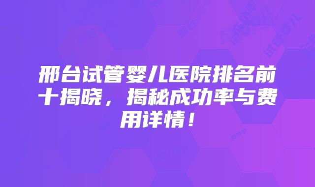 邢台试管婴儿医院排名前十揭晓，揭秘成功率与费用详情！