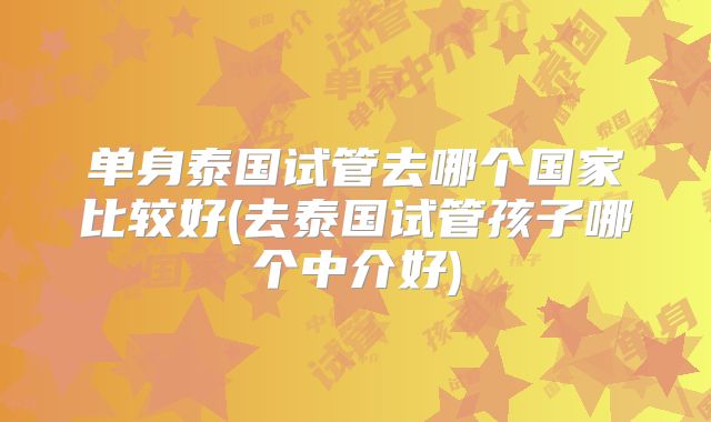 单身泰国试管去哪个国家比较好(去泰国试管孩子哪个中介好)