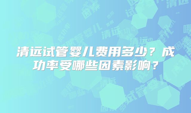 清远试管婴儿费用多少？成功率受哪些因素影响？