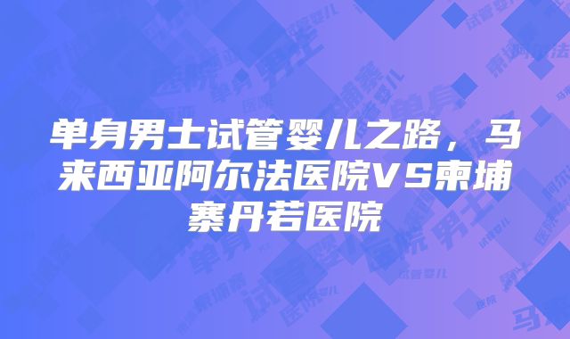 单身男士试管婴儿之路，马来西亚阿尔法医院VS柬埔寨丹若医院
