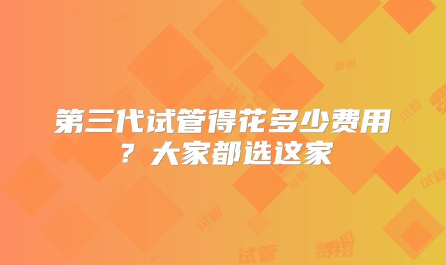 第三代试管得花多少费用？大家都选这家