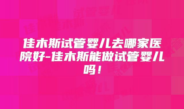 佳木斯试管婴儿去哪家医院好-佳木斯能做试管婴儿吗!