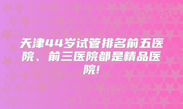 天津44岁试管排名前五医院、前三医院都是精品医院!