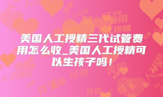 美国人工授精三代试管费用怎么收_美国人工授精可以生孩子吗！