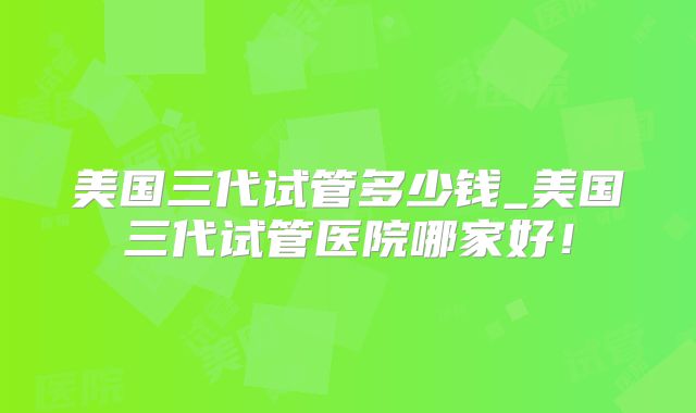 美国三代试管多少钱_美国三代试管医院哪家好!