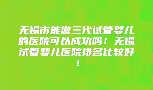 无锡市能做三代试管婴儿的医院可以成功吗！无锡试管婴儿医院排名比较好！