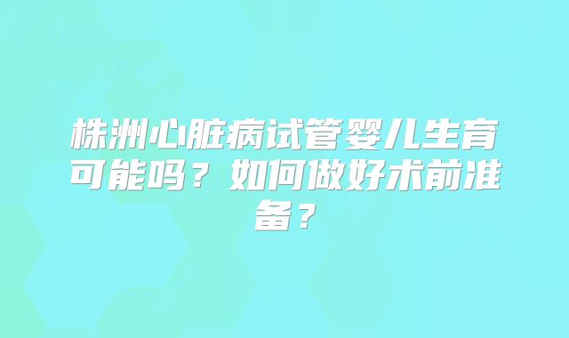 株洲心脏病试管婴儿生育可能吗?如何做好术前准备?