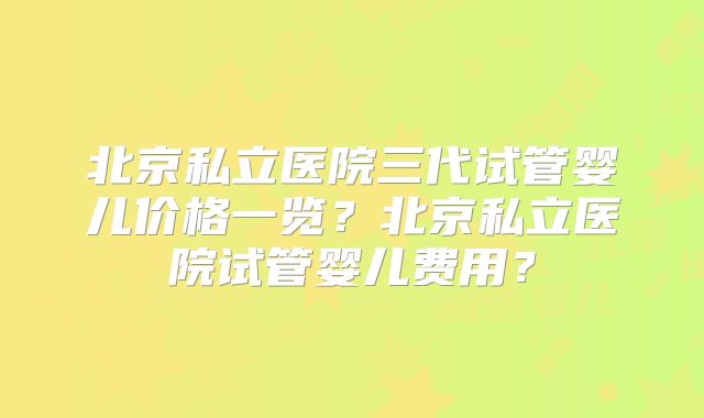 北京私立医院三代试管婴儿价格一览？北京私立医院试管婴儿费用？