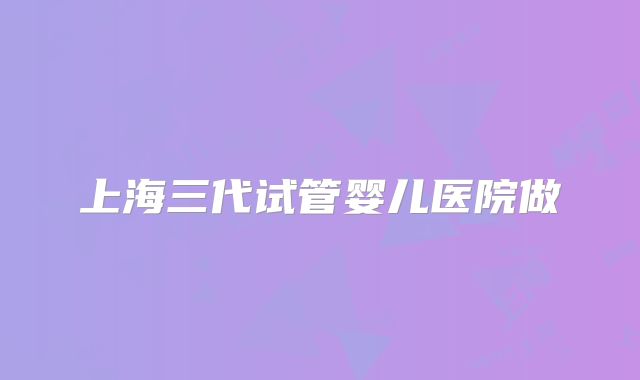 上海三代试管婴儿医院做