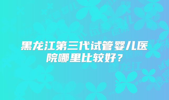 黑龙江第三代试管婴儿医院哪里比较好？