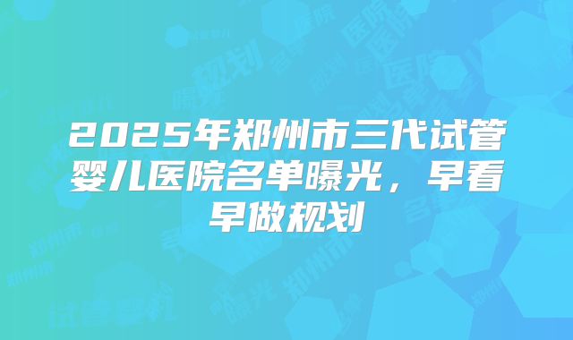 2025年郑州市三代试管婴儿医院名单曝光，早看早做规划