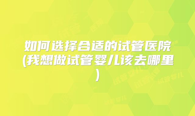 如何选择合适的试管医院(我想做试管婴儿该去哪里)