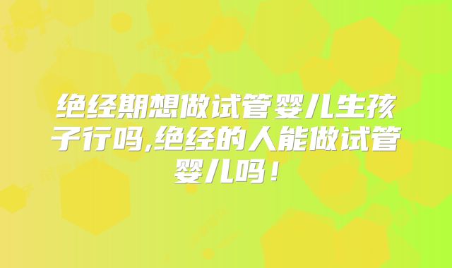 绝经期想做试管婴儿生孩子行吗,绝经的人能做试管婴儿吗！