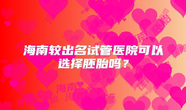 海南较出名试管医院可以选择胚胎吗？