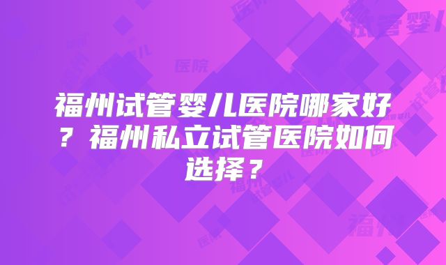 福州试管婴儿医院哪家好？福州私立试管医院如何选择？