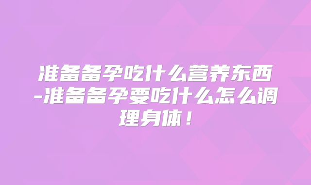 准备备孕吃什么营养东西-准备备孕要吃什么怎么调理身体！