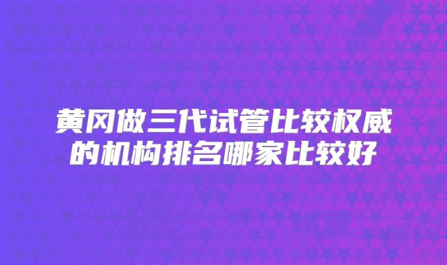 黄冈做三代试管比较权威的机构排名哪家比较好