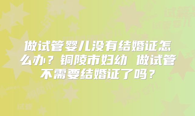 做试管婴儿没有结婚证怎么办？铜陵市妇幼 做试管不需要结婚证了吗？