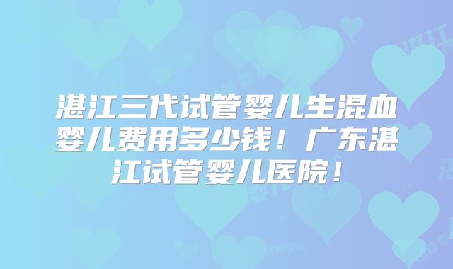 湛江三代试管婴儿生混血婴儿费用多少钱！广东湛江试管婴儿医院！