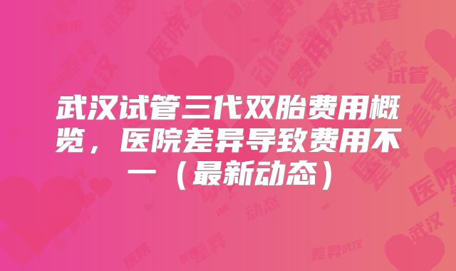 武汉试管三代双胎费用概览，医院差异导致费用不一（最新动态）