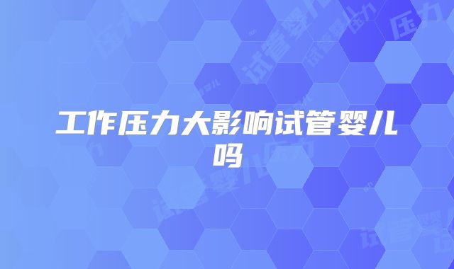 工作压力大影响试管婴儿吗