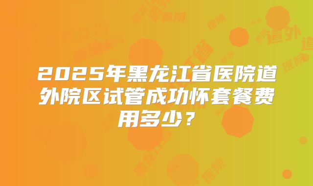 2025年黑龙江省医院道外院区试管成功怀套餐费用多少？