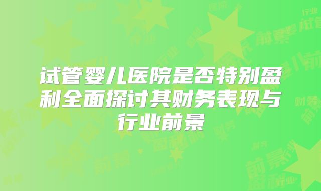 试管婴儿医院是否特别盈利全面探讨其财务表现与行业前景