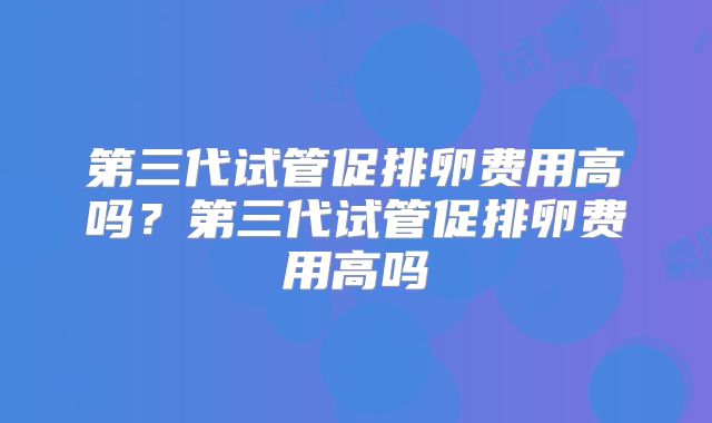 第三代试管促排卵费用高吗？第三代试管促排卵费用高吗