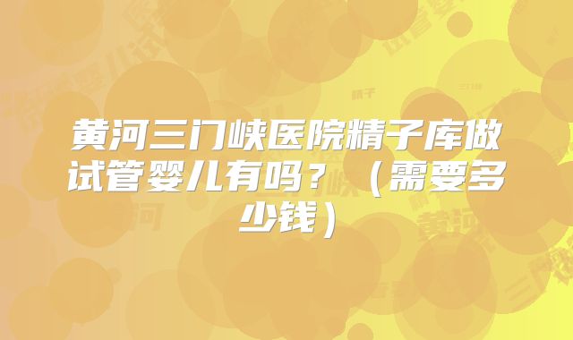 黄河三门峡医院精子库做试管婴儿有吗?(需要多少钱)