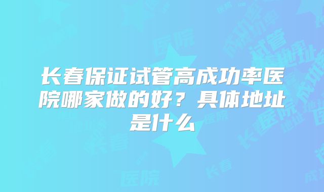 长春保证试管高成功率医院哪家做的好？具体地址是什么
