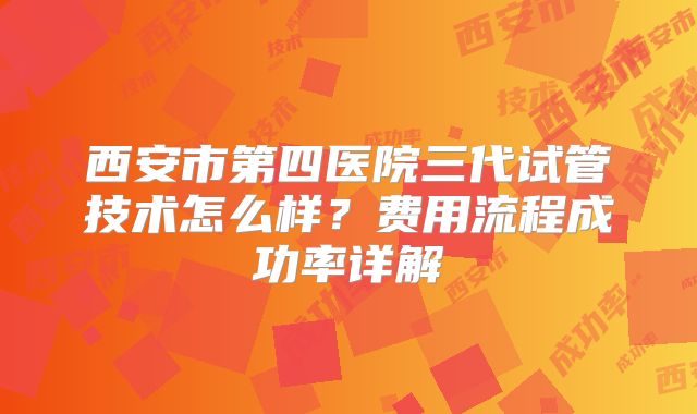 西安市第四医院三代试管技术怎么样？费用流程成功率详解