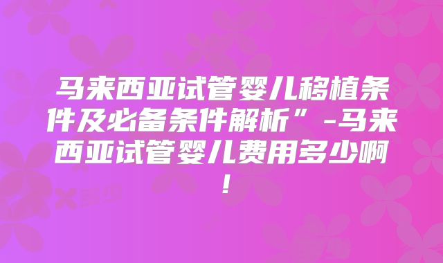 马来西亚试管婴儿移植条件及必备条件解析”-马来西亚试管婴儿费用多少啊！