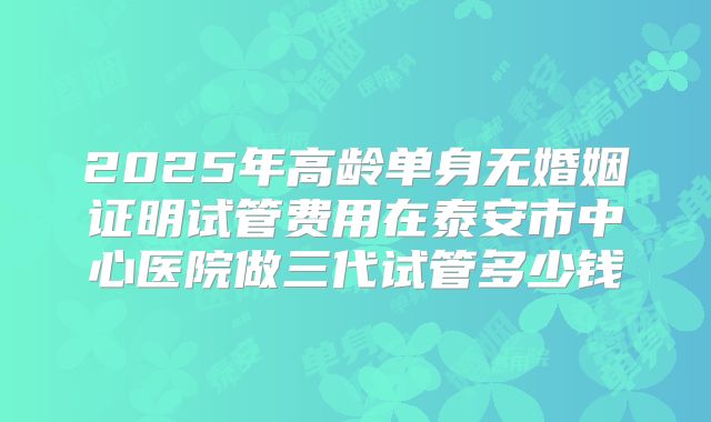 2025年高龄单身无婚姻证明试管费用在泰安市中心医院做三代试管多少钱