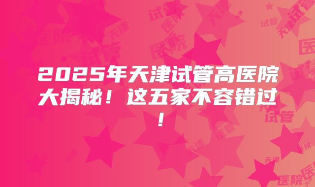 2025年天津试管高医院大揭秘！这五家不容错过！