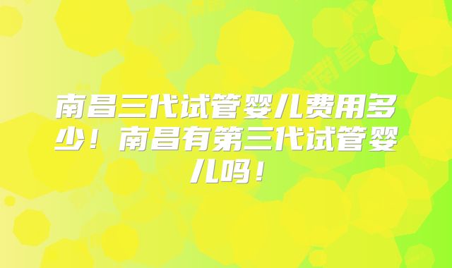 南昌三代试管婴儿费用多少！南昌有第三代试管婴儿吗！