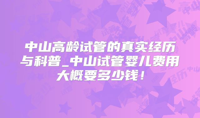 中山高龄试管的真实经历与科普_中山试管婴儿费用大概要多少钱！