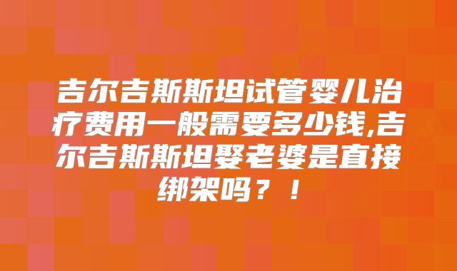 吉尔吉斯斯坦试管婴儿治疗费用一般需要多少钱,吉尔吉斯斯坦娶老婆是直接绑架吗？！