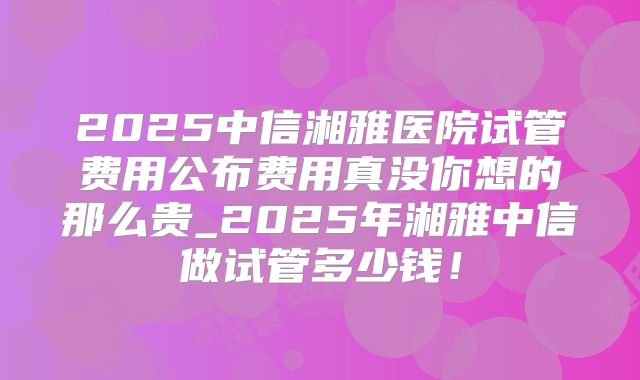 2025中信湘雅医院试管费用公布费用真没你想的那么贵_2025年湘雅中信做试管多少钱！