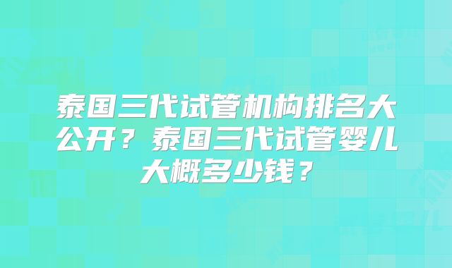 泰国三代试管机构排名大公开？泰国三代试管婴儿大概多少钱？