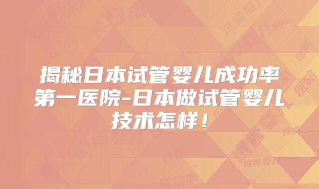揭秘日本试管婴儿成功率第一医院-日本做试管婴儿技术怎样！