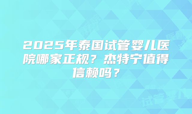 2025年泰国试管婴儿医院哪家正规？杰特宁值得信赖吗？
