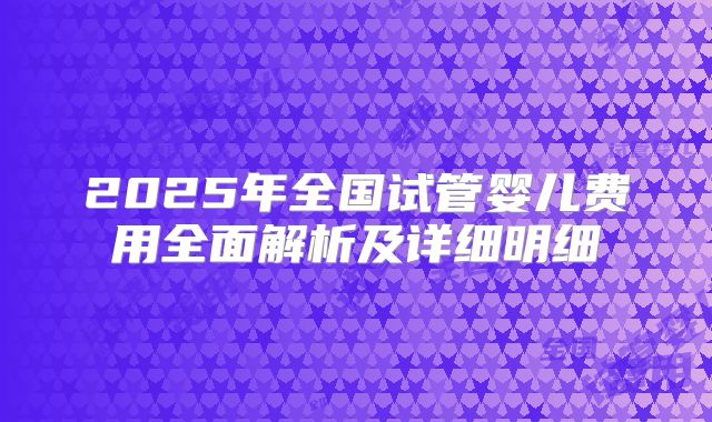 2025年全国试管婴儿费用全面解析及详细明细