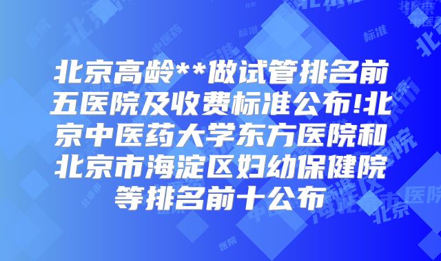 北京高龄**做试管排名前五医院及收费标准公布!北京中医药大学东方医院和北京市海淀区妇幼保健院等排名前十公布