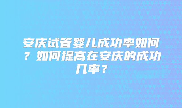 安庆试管婴儿成功率如何？如何提高在安庆的成功几率？