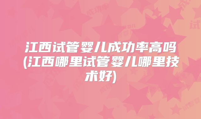 江西试管婴儿成功率高吗(江西哪里试管婴儿哪里技术好)