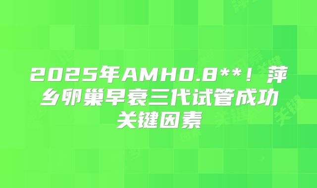 2025年AMH0.8**！萍乡卵巢早衰三代试管成功关键因素