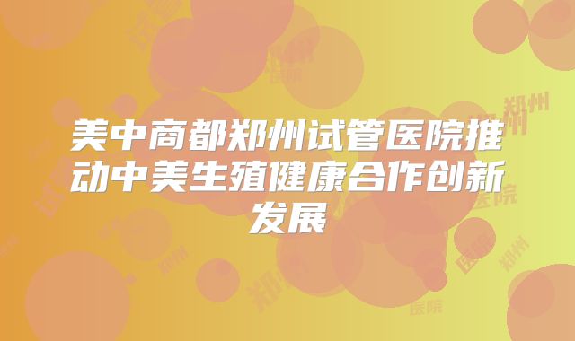 美中商都郑州试管医院推动中美生殖健康合作创新发展