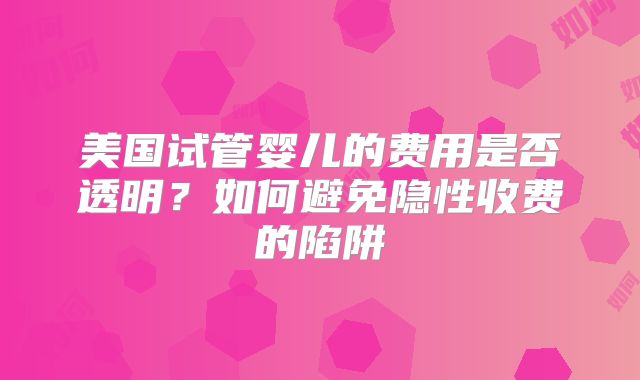 美国试管婴儿的费用是否透明？如何避免隐性收费的陷阱