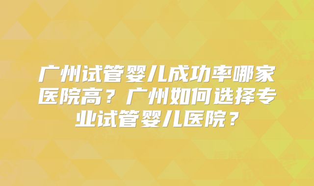 广州试管婴儿成功率哪家医院高？广州如何选择专业试管婴儿医院？