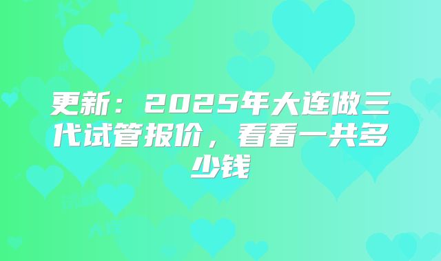 更新：2025年大连做三代试管报价，看看一共多少钱